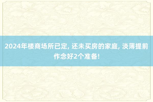 2024年楼商场所已定, 还未买房的家庭, 淡薄提前作念好2个准备!