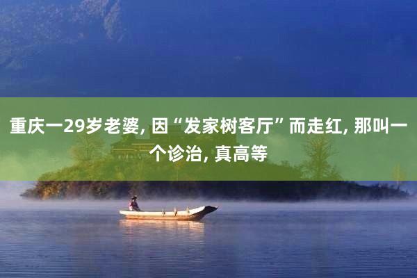 重庆一29岁老婆, 因“发家树客厅”而走红, 那叫一个诊治, 真高等